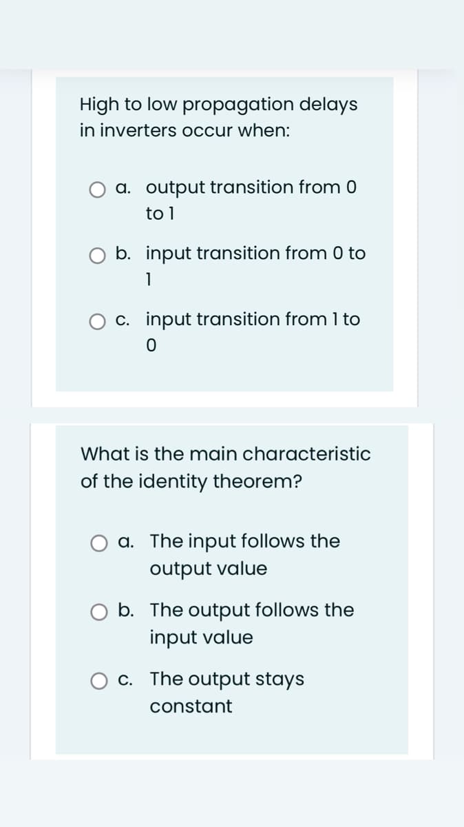 High to low propagation delays
in inverters occur when:
a. output transition from 0
to 1
b. input transition from 0 to
1
O c. input transition from 1 to
What is the main characteristic
of the identity theorem?
a. The input follows the
output value
O b. The output follows the
input value
O c. The output stays
constant
