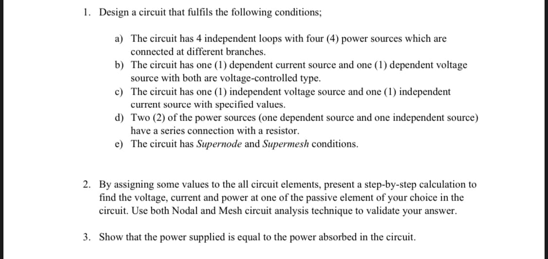 1. Design a circuit that fulfils the following conditions;
a) The circuit has 4 independent loops with four (4) power sources which are
connected at different branches.
b) The circuit has one (1) dependent current source and one (1) dependent voltage
source with both are voltage-controlled type.
c) The circuit has one (1) independent voltage source and one (1) independent
current source with specified values.
d) Two (2) of the power sources (one dependent source and one independent source)
have a series connection with a resistor.
e) The circuit has Supernode and Supermesh conditions.
2. By assigning some values to the all circuit elements, present a step-by-step calculation to
find the voltage, current and power at one of the passive element of your choice in the
circuit. Use both Nodal and Mesh circuit analysis technique to validate your answer.
3. Show that the power supplied is equal to the power absorbed in the circuit.
