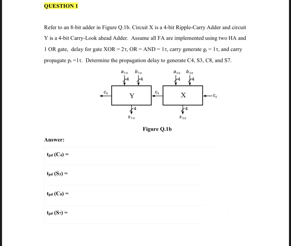QUESTION 1
Refer to an 8-bit adder in Figure Q.1b. Circuit X is a 4-bit Ripple-Carry Adder and circuit
Y is a 4-bit Carry-Look ahead Adder. Assume all FA are implemented using two HA and
1 OR gate, delay for gate XOR = 2t, OR = AND= 1t, carry generate g¡ = 1t, and carry
propagate pi =lt. Determine the propagation delay to generate C4, S3, C8, and S7.
a74
b7:4
a3:0
b3.0
C8
C4
Y
4
S74
S30
Figure Q.1b
Answer:
tpd (C4) =
tpd (S3) =
tpd (C8) =
tpd (S7) =
