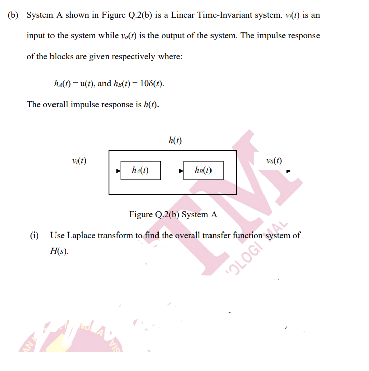 (i) Use Laplace transform to find the overall transfer function system of
(b) System A shown in Figure Q.2(b) is a Linear Time-Invariant system. v(t) is an
input to the system while v.(t) is the output of the system. The impulse response
of the blocks are given respectively where:
ha(t) = u(t), and ha(1) = 108(t).
The overall impulse response is h(t).
h(t)
v:(t)
vo(t)
ha(t)
h8(t)
Figure Q.2(b) System A
Use Laplace transform to find the overall transfer function system of
H(s).
SIA
"OLOGIAL
