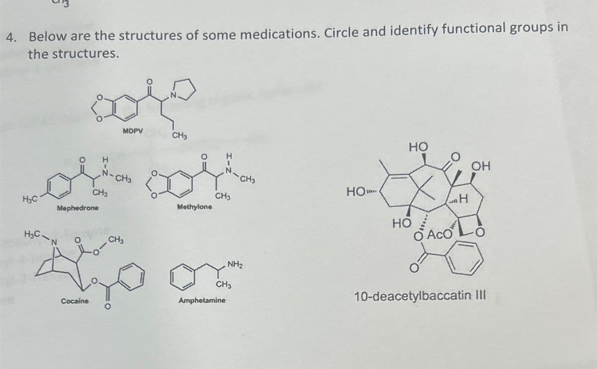 4. Below are the structures of some medications. Circle and identify functional groups in
the structures.
H₂C
H₂C
core
MDPV
Mephedrone
'N
H
CH3
Cocaine
CH3
CH3
Methylone
CH3
Aom
CH3
CH3
CH3
Amphetamine
NH₂
но...
HO
HO
LaH
O ACO
OH
10-deacetylbaccatin III