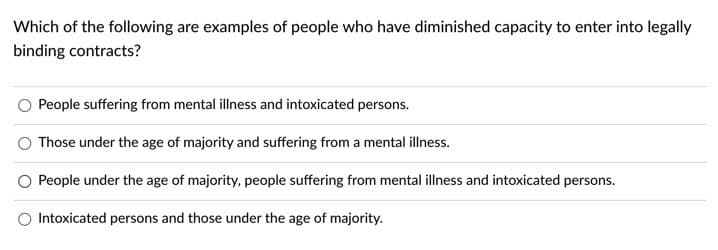 Which of the following are examples of people who have diminished capacity to enter into legally
binding contracts?
People suffering from mental illness and intoxicated persons.
Those under the age of majority and suffering from a mental illness.
People under the age of majority, people suffering from mental illness and intoxicated persons.
Intoxicated persons and those under the age of majority.
