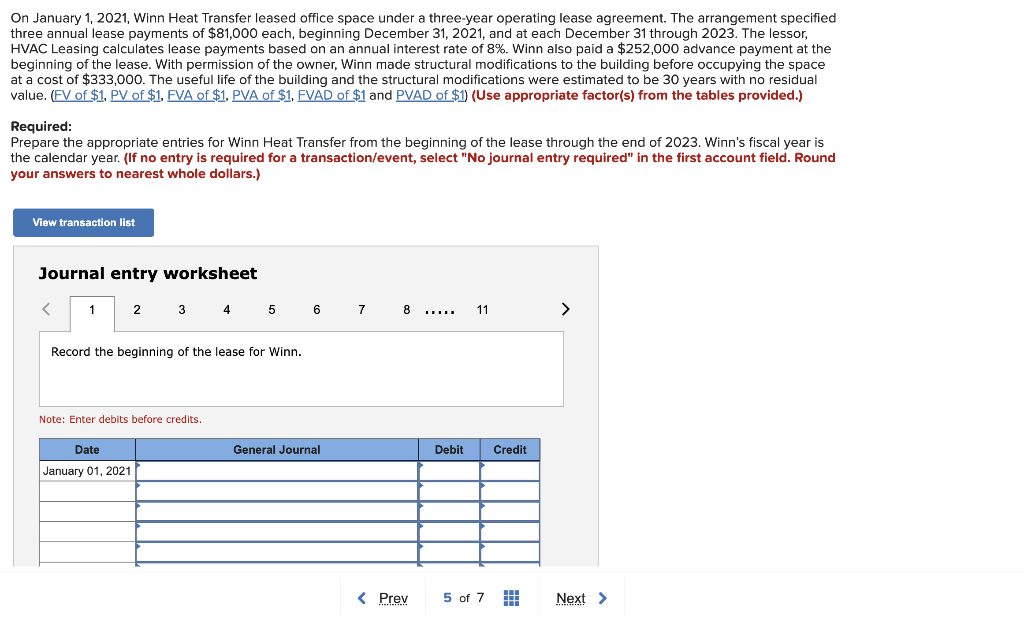 On January 1, 2021, Winn Heat Transfer leased office space under a three-year operating lease agreement. The arrangement specified
three annual lease payments of $81,000 each, beginning December 31, 2021, and at each December 31 through 2023. The lessor,
HVAC Leasing calculates lease payments based on an annual interest rate of 8%. Winn also paid a $252,000 advance payment at the
beginning of the lease. With permission of the owner, Winn made structural modifications to the building before occupying the space
at a cost of $333,000. The useful life of the building and the structural modifications were estimated to be 30 years with no residual
value. (FV of $1. PV of $1. FVA of $1. PVA of $1. FVAD of $1 and PVAD of $1) (Use appropriate factor(s) from the tables provided.)
Required:
Prepare the appropriate entries for Winn Heat Transfer from the beginning of the lease through the end of 2023. Winn's fiscal year is
the calendar year. (If no entry is required for a transaction/event, select "No journal entry required" in the first account field. Round
your answers to nearest whole dollars.)
View transaction list
Journal entry worksheet
<
1
2
3 4 5
Record the beginning of the lease for Winn.
Date
January 01, 2021
Note: Enter debits before credits.
6
General Journal
7
8
< Prev
11
Debit Credit
5 of 7 #
>
Next >