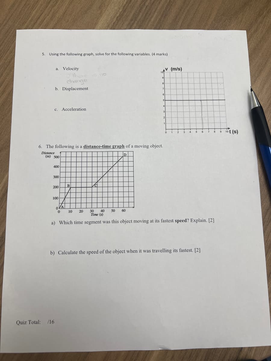 5. Using the following graph, solve for the following variables. (4 marks)
a. Velocity
O there
change
110
b. Displacement
c. Acceleration
6. The following is a distance-time graph of a moving object.
Distance
(m) 500
400
300
200
B
100
D
9
8
7
6
5
1
V (m/s)
0
2
3
10t(s)
0
0
10
20
30
40 50 60
Time (s)
a) Which time segment was this object moving at its fastest speed? Explain. [2]
b) Calculate the speed of the object when it was travelling its fastest. [2]
Quiz Total: /16