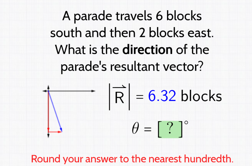 A parade travels 6 blocks
south and then 2 blocks east.
What is the direction of the
parade's resultant vector?
R = 6.32 blocks
0 = [ ? ] °
Round your answer to the nearest hundredth.