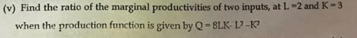 (v) Find the ratio of the marginal productivities of two inputs, at L=2 and K =3
when the production function is given by Q= 8LK- L2 -K?
