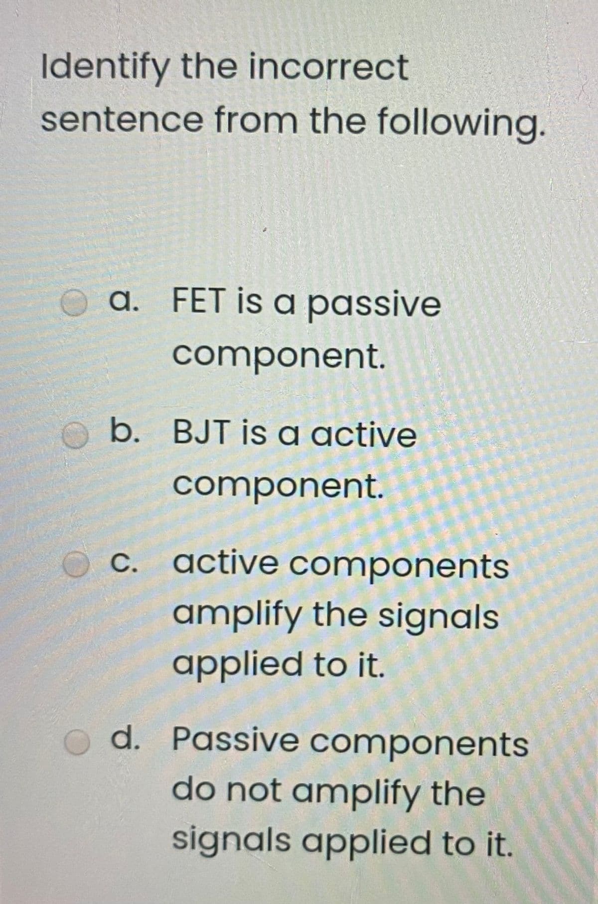 Identify the incorrect
sentence from the following.
O a. FET is a passive
component.
O b. BJT is a active
component.
C. active components
amplify the signals
applied to it.
d. Passive components
do not amplify the
signals applied to it.
