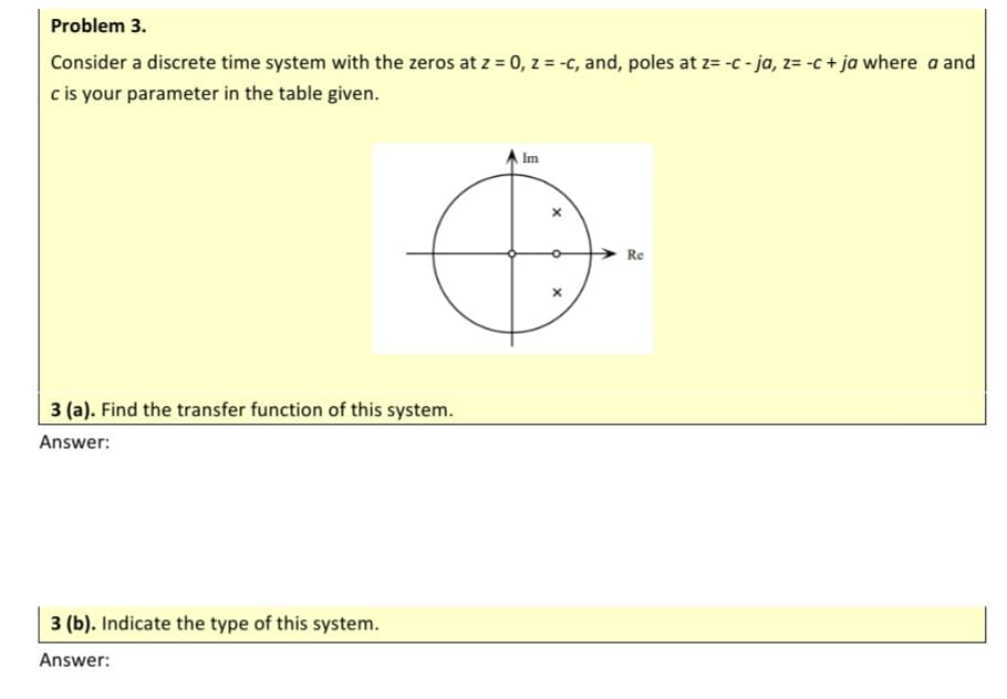 Problem 3.
Consider a discrete time system with the zeros at z = 0, z = -c, and, poles at z= -c - ja, z= -c + ja where a and
c is your parameter in the table given.
Im
Re
3 (a). Find the transfer function of this system.
Answer:
3 (b). Indicate the type of this system.
Answer:
