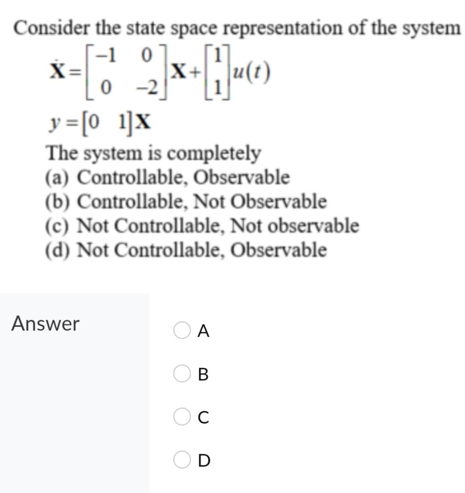 Consider the state space representation of the system
-1 0
X+
-2
X=
y =[0 1]x
The system is completely
(a) Controllable, Observable
(b) Controllable, Not Observable
(c) Not Controllable, Not observable
(d) Not Controllable, Observable
Answer
A
В
C
D

