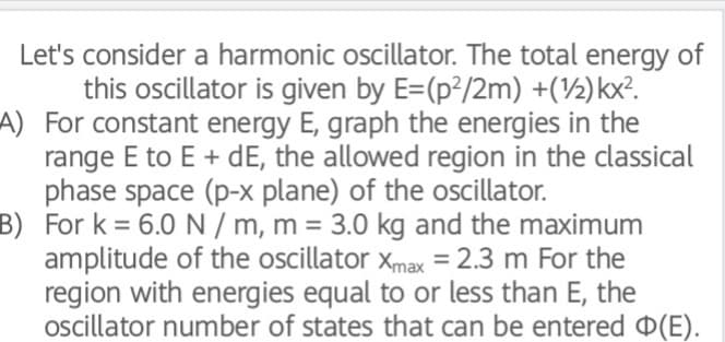 Let's consider a harmonic oscillator. The total energy of
this oscillator is given by E=(p²/2m) +(½)kx?.
A) For constant energy E, graph the energies in the
range E to E + dE, the allowed region in the classical
phase space (p-x plane) of the oscillator.
B) For k = 6.0 N / m, m = 3.0 kg and the maximum
amplitude of the oscillator xmax =2.3 m For the
region with energies equal to or less than E, the
oscillator number of states that can be entered D(E).
