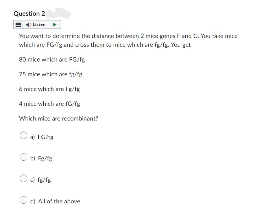 Question 2
Listen
You want to determine the distance between 2 mice genes F and G. You take mice
which are FG/fg and cross them to mice which are fg/fg. You get
80 mice which are FG/fg
75 mice which are fg/fg
6 mice which are Fg/fg
4 mice which are fG/fg
Which mice are recombinant?
a) FG/fg
b) Fg/fg
c) fg/fg
d) All of the above