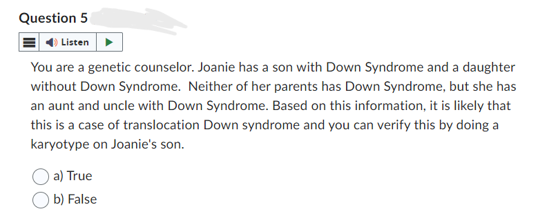 Question 5
Listen
You are a genetic counselor. Joanie has a son with Down Syndrome and a daughter
without Down Syndrome. Neither of her parents has Down Syndrome, but she has
an aunt and uncle with Down Syndrome. Based on this information, it is likely that
this is a case of translocation Down syndrome and you can verify this by doing a
karyotype on Joanie's son.
a) True
b) False