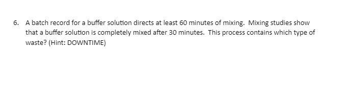 6. A batch record for a buffer solution directs at least 60 minutes of mixing. Mixing studies show
that a buffer solution is completely mixed after 30 minutes. This process contains which type of
waste? (Hint: DOWNTIME)