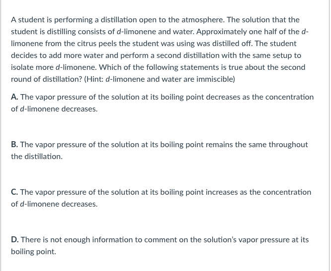 A student is performing a distillation open to the atmosphere. The solution that the
student is distilling consists of d-limonene and water. Approximately one half of the d-
limonene from the citrus peels the student was using was distilled off. The student
decides to add more water and perform a second distillation with the same setup to
isolate more d-limonene. Which of the following statements is true about the second
round of distillation? (Hint: d-limonene and water are immiscible)
A. The vapor pressure of the solution at its boiling point decreases as the concentration
of d-limonene decreases.
B. The vapor pressure of the solution at its boiling point remains the same throughout
the distillation.
C. The vapor pressure of the solution at its boiling point increases as the concentration
of d-limonene decreases.
D. There is not enough information to comment on the solution's vapor pressure at its
boiling point.
