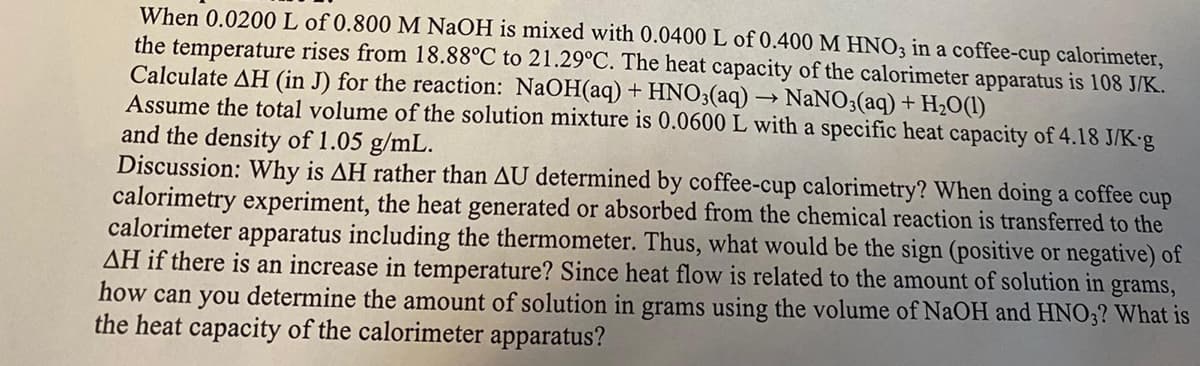When 0.0200L of 0.800 M NaOH is mixed with 0.0400 L of 0.400 M HNO3 in a coffee-cup calorimeter,
the temperature rises from 18.88°C to 21.29°C. The heat capacity of the calorimeter apparatus is 108 J/K.
Calculate AH (in J) for the reaction: NaOH(aq) + HNO3(aq) → NaNO3(aq) + H2O(1)
Assume the total volume of the solution mixture is 0.0600 L with a specific heat capacity of 4.18 J/K-g
and the density of 1.05 g/mL.
Discussion: Why is AH rather than AU determined by coffee-cup calorimetry? When doing a coffee cup
calorimetry experiment, the heat generated or absorbed from the chemical reaction is transferred to the
calorimeter apparatus including the thermometer. Thus, what would be the sign (positive or negative) of
AH if there is an increase in temperature? Since heat flow is related to the amount of solution in grams,
how can you determine the amount of solution in grams using the volume of NaOH and HNO3? What is
the heat capacity of the calorimeter apparatus?
