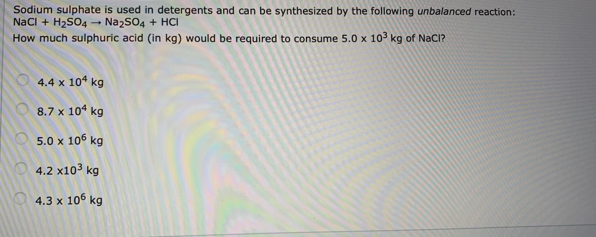 Sodium sulphate is used in detergents and can be synthesized by the following unbalanced reaction:
NaCI + H2SO4 →
Na2SO4 + HCI
How much sulphuric acid (in kg) would be required to consume 5.0 x 103 kg of NaCl?
4.4 x 104 kg
8.7 x 104 kg
5.0 x 106 kg
4.2 x10³ kg
4.3 x 106 kg
