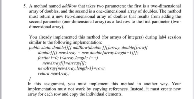 5. A method named addRow that takes two parameters: the first is a two-dimensional
array of doubles, and the second is a one-dimensional array of doubles. The method
must return a new two-dimensional array of doubles that results from adding the
second parameter (one-dimensional array) as a last row to the first parameter (two-
dimensional array).
You already implemented this method (for arrays of integers) during lab4 session
similar to the following implementation:
public static double[][] addRow(double [][]array, double[]row){
double[][] newArray = new double[array.length+1][];
for(int i 0; i<array.length; i++)
newArray[i]=arrsay[i];
newArray[newArray.length-1]=row;
return newArray;
%3D
In this assignment, you must implement this method in another way. Your
implementation must not work by copying references. Instead, it must create new
array for each row and copy the individual elements.
