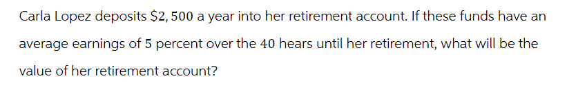 Carla Lopez deposits $2,500 a year into her retirement account. If these funds have an
average earnings of 5 percent over the 40 hears until her retirement, what will be the
value of her retirement account?