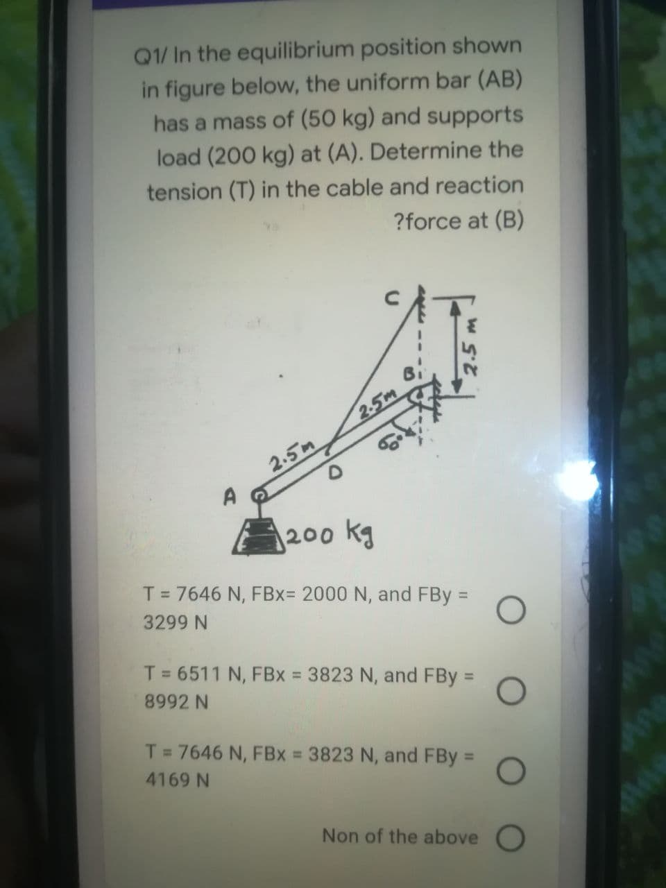 Q1/ In the equilibrium position shown
in figure below, the uniform bar (AB)
has a mass of (50 kg) and supports
load (200 kg) at (A). Determine the
tension (T) in the cable and reaction
?force at (B)
2-5m
2.5m
200 kg
T= 7646 N, FBx= 2000 N, and FBy =
%3D
3299 N
T= 6511 N, FBx = 3823 N, and FBy =
%3D
%3D
%3D
8992 N
T = 7646 N, FBx = 3823 N, and FBy =
%3D
4169 N
Non of the above O
