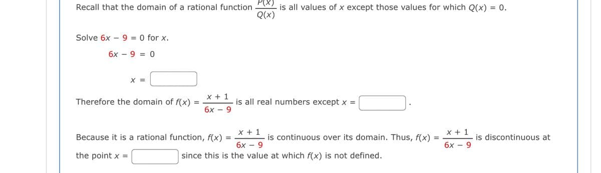 Recall that the domain of a rational function 2 is all values of x except those values for which Q(x) = 0.
Q(x)
Solve 6x – 9 = 0 for x.
6x – 9 = 0
X =
x + 1
Therefore the domain of f(x) =
is all real numbers except x =
бх — 9
x + 1
x + 1
Because it is a rational function, f(x) =
is continuous over its domain. Thus, f(x)
is discontinuous at
бх — 9
бх — 9
the point x =
since this is the value at which f(x) is not defined.
