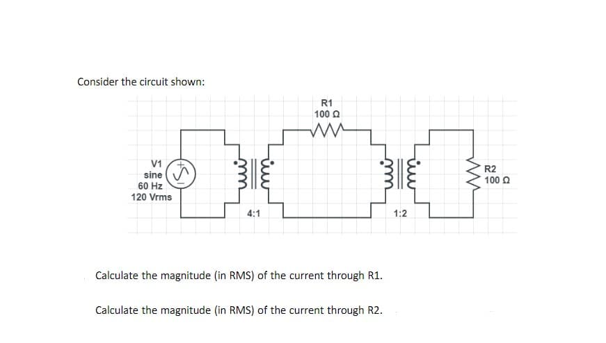 Consider the circuit shown:
R1
100 O
V1
sine
60 Hz
120 Vrms
R2
100 O
4:1
1:2
Calculate the magnitude (in RMS) of the current through R1.
Calculate the magnitude (in RMS) of the current through R2.
wi
