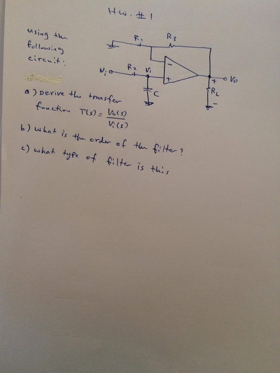 Hw. #I
R3
RI
using the
followiag
Rz Vi
circuit.
RL
O ) Derive the transfer
function Tis) = Vols)
V:(s)
b) what is the order of then filter?
c) what type of filter is this

