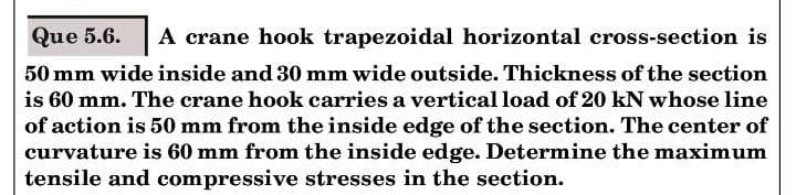 Que 5.6.
A crane hook trapezoidal horizontal cross-section is
50 mm wide inside and 30 mm wide outside. Thickness of the section
is 60 mm. The crane hook carries a vertical load of 20 kN whose line
of action is 50 mm from the inside edge of the section. The center of
curvature is 60 mm from the inside edge. Determine the maximum
tensile and compressive stresses in the section.
