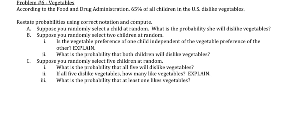 Problem #6 - Vegetables
According to the Food and Drug Administration, 65% of all children in the U.S. dislike vegetables.
Restate probabilities using correct notation and compute.
A. Suppose you randomly select a child at random. What is the probability she will dislike vegetables?
B. Suppose you randomly select two children at random.
i.
Is the vegetable preference of one child independent of the vegetable preference of the
other? EXPLAIN.
What is the probability that both children will dislike vegetables?
ii.
C. Suppose you randomly select five children at random.
i.
ii.
iii.
What is the probability that all five will dislike vegetables?
If all five dislike vegetables, how many like vegetables? EXPLAIN.
What is the probability that at least one likes vegetables?