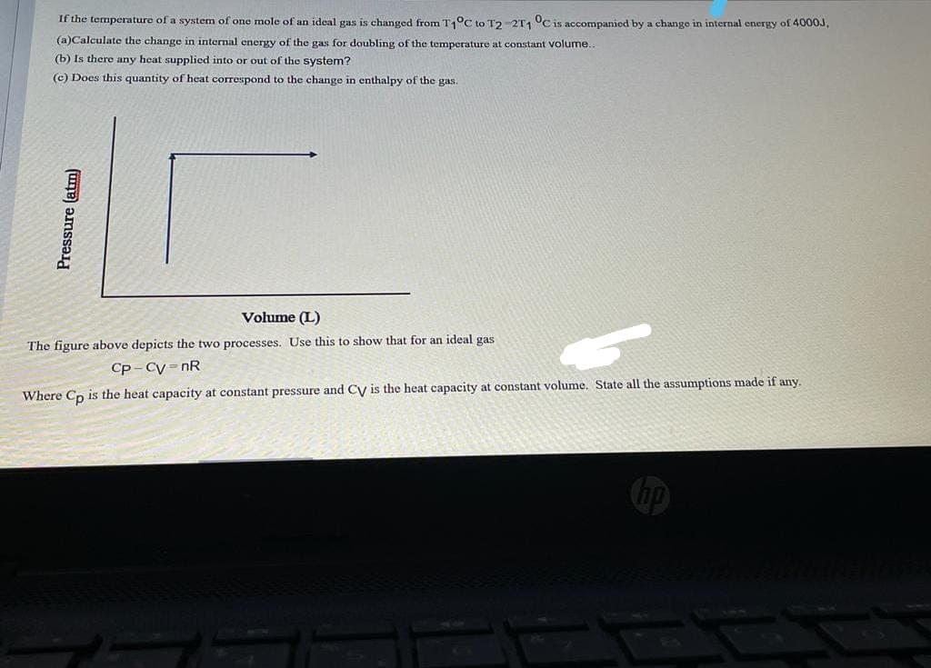 If the temperature of a system of one mole of an ideal gas is changed from T1°C to T2-2T1 °C is accompanied by a change in internal energy of 4000J,
(a)Calculate the change in internal energy of the gas for doubling of the temperature at constant volume..
(b) Is there any heat supplied into or out of the system?
(c) Does this quantity of heat correspond to the change in enthalpy of the gas.
Volume (L)
The figure above depicts the two processes. Use this to show that for an ideal gas
Cp - Cy = nR
Where Cp is the heat capacity at constant pressure and Cy is the heat capacity at constant volume. State all the assumptions made if any.
Pressure (atm)
