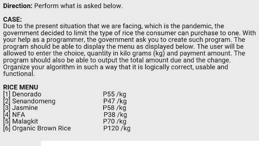 Direction: Perform what is asked below.
CASE:
Due to the present situation that we are facing, which is the pandemic, the
government decided to limit the type of rice the consumer can purchase to one. With
your help as a programmer, the government ask you to create such program. The
program should be able to display the menu as displayed below. The user will be
allowed to enter the choice, quantity in kilo grams (kg) and payment amount. The
program should also be able to output the total amount due and the change.
Organize your algorithm in such a way that it is logically correct, usable and
functional.
RICE MENU
[1] Denorado
[2]
[3] Jasmine
[4] NFA
[5] Malagkit
Senandomeng
Organic Brown Rice
P55/kg
P47 /kg
P58/kg
P38 /kg
P70/kg
P120/kg