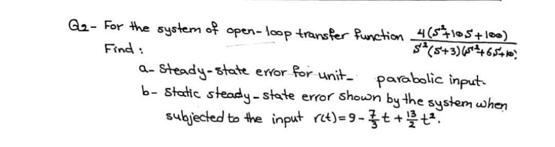 G₂- For the system of open-loop transfer function _4 (5+10,5+100)
5² (5+3) (5¹²+6,5+10)
Find :
a-steady-state error for unit_ parabolic input-
b- Static steady-state error shown by the system when
subjected to the input r(t) = 9-3 + + 1/²+².