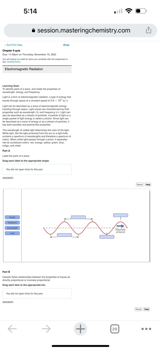 « Exit Print View
Chapter 9 quiz
Due: 11:59pm on Thursday, November 10, 2022
5:14
session.masteringchemistry.com
You will receive no credit for items you complete after the assignment is
due. Grading Policy
Electromagnetic Radiation
Learning Goal:
To identify parts of a wave, and relate the properties of
wavelength, energy, and frequency.
Light is a form of electromagnetic radiation, a type of energy that
travels through space at a constant speed of 3.0 x 10 m/s.
Light can be described as a wave of electromagnetic energy
traveling through space. Light waves are characterized by their
properties such as wavelength (X) and frequency (). Light can
also be described as a stream of particles. A particle of light or a
single packet of light energy is called a photon. Since light can
be described as a wave of energy or as a stream of particles, it
has both wavelike and particle-like properties.
ANSWER:
The wavelength of visible light determines the color of the light.
White light, like the light produced from the sun or a light bulb,
contains a spectrum of wavelengths and therefore a spectrum of
colors. When white light passes through a prism, it separates
into its constituent colors: red, orange, yellow, green, blue,
indigo, and violet.
Part A
Label the parts of a wave.
Drag each label to the appropriate target.
You did not open hints for this part.
trough
frequency
wavelength
crest
Print
ANSWER:
Part B
Classify these relationships between the properties of waves as
directly proportional or inversely proportional.
Drag each item to the appropriate bin.
You did not open hints for this part.
+
Direction
of travel
20
Reset Help
Reset Help
...