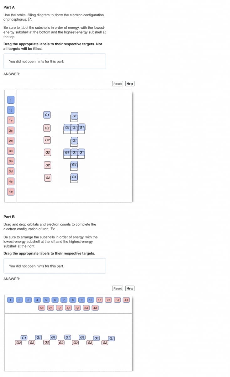 Part A
Use the orbital-filling diagram to show the electron configuration
of phosphorus, P.
Be sure to label the subshells in order of energy, with the lowest-
energy subshell at the bottom and the highest-energy subshell at
the top.
Drag the appropriate labels to their respective targets. Not
all targets will be filled.
You did not open hints for this part.
ANSWER:
AA89000033
You did not open hints for this part.
ANSWER:
1
2
Part B
Drag and drop orbitals and electron counts to complete the
electron configuration of iron, Fe.
G2
Be sure to arrange the subshells in order of energy, with the
lowest-energy subshell at the left and the highest-energy
subshell at the right.
Drag the appropriate labels to their respective targets.
G1
B BA B A O
3 4
G2
5s
G1
5
2p
G2
6 7
G1
GT
GT GT GT
GT
-
G1 G1 G1
G2
G1
G1
G1
3p 4p 5p 3d
8 9
G2
G1
10
G2
4d
G1
1s 2s 3s 4s
G2
Reset Help
G1
Reset Help