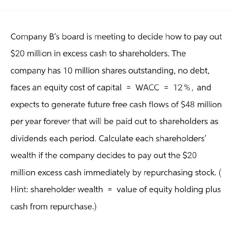 Company B's board is meeting to decide how to pay out
$20 million in excess cash to shareholders. The
company has 10 million shares outstanding, no debt,
faces an equity cost of capital = WACC = 12%, and
expects to generate future free cash flows of $48 million
per year forever that will be paid out to shareholders as
dividends each period. Calculate each shareholders'
wealth if the company decides to pay out the $20
million excess cash immediately by repurchasing stock. (
Hint: shareholder wealth = value of equity holding plus
cash from repurchase.)