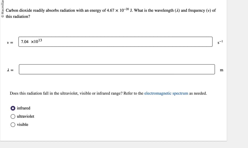 Carbon dioxide readily absorbs radiation with an energy of 4.67 × 10-20 J. What is the wavelength (2) and frequency (v) of
this radiation?
V=
λ =
7.04 x1013
Does this radiation fall in the ultraviolet, visible or infrared range? Refer to the electromagnetic spectrum as needed.
infrared
O ultraviolet
O visible
8-1
m