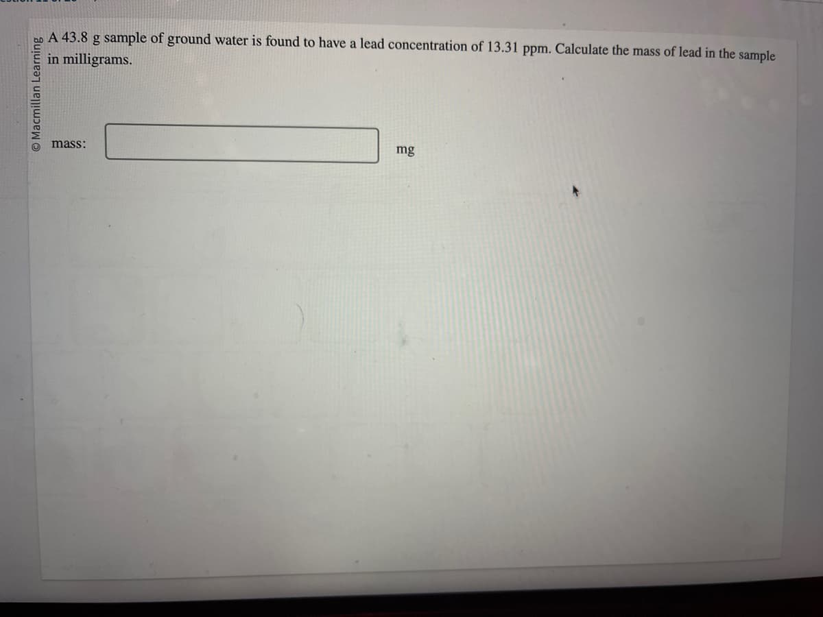 Macmillan Learning
A 43.8 g sample of ground water is found to have a lead concentration of 13.31 ppm. Calculate the mass of lead in the sample
in milligrams.
mass:
mg