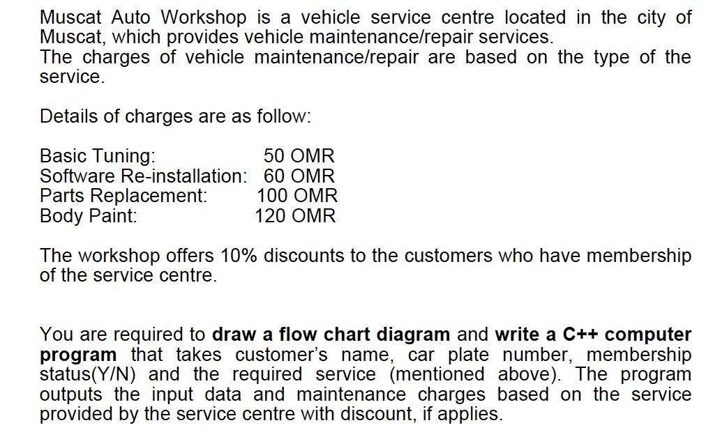 Muscat Auto Workshop
Muscat, which provides vehicle maintenance/repair services.
The charges of vehicle maintenance/repair are based on the type of the
service.
a vehicle service centre located in the city of
Details of charges are as follow:
Basic Tuning:
Software Re-installation: 60 OMR
Parts Replacement:
Body Paint:
50 OMR
100 OMR
120 OMR
The workshop offers 10% discounts to the customers who have membership
of the service centre.
You are required to draw a flow chart diagram and write a C++ computer
program that takes customer's name, car plate number, membership
status(Y/N) and the required service (mentioned above). The program
outputs the input data and maintenance charges based on the service
provided by the service centre with discount, if applies.
