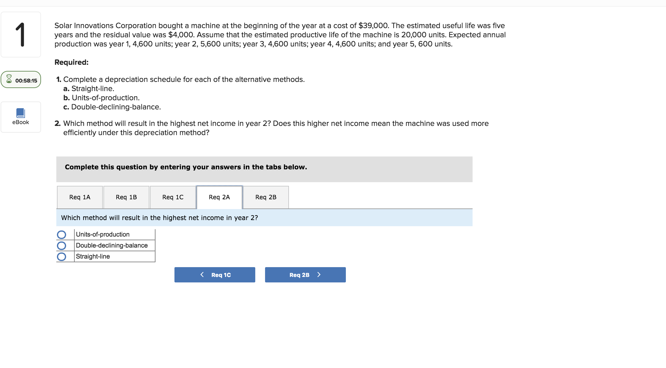 Solar Innovations Corporation bought a machine at the beginning of the year at a cost of $39,000. The estimated useful life was five
years and the residual value was $4,000. Assume that the estimated productive life of the machine is 20,000 units. Expected annual
production was year 1, 4,600 units; year 2, 5,600 units; year 3, 4,600 units; year 4, 4,600 units; and year 5, 600 units.
Required:
00:58:151. Complete a depreciation schedule for each of the alternative methods.
a. Straight-line.
b. Units-of-production.
c. Double-declining-balance.
eBook2
2. Which method will result in the highest net income in year 2? Does this higher net income mean the machine was used more
efficiently under this depreciation method?
Complete this question by entering your answers in the tabs below.
Req 1AReq 1 Req 1C Req 2AReq 2B
Which method will result in the highest net income in year 2?
0 |Units-of-production
O Double-declining-balance
Straight-line
Req 2B
