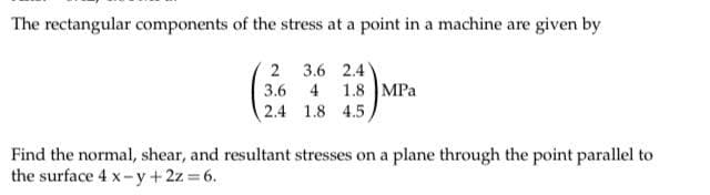 The rectangular components of the stress at a point in a machine are given by
2
3.6
2.4
3.6 2.4
4 1.8 MPa
1.8 4.5
Find the normal, shear, and resultant stresses on a plane through the point parallel to
the surface 4 x-y + 2z = 6.