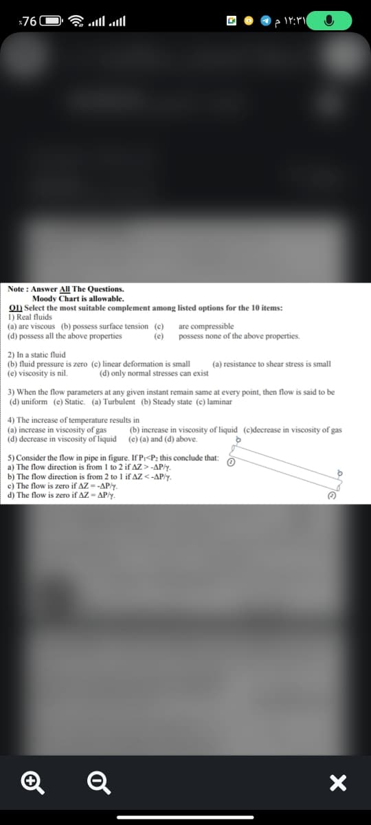 760
۱۲:۳۱
Note: Answer All The Questions.
Moody Chart is allowable.
01) Select the most suitable complement among listed options for the 10 items:
1) Real fluids
(a) are viscous (b) possess surface tension (c)
are compressible
(d) possess all the above properties
(e)
possess none of the above properties.
2) In a static fluid
(a) resistance to shear stress. small
(b) fluid pressure is zero (c) linear deformation is small
(e) viscosity is nil.
(d) only normal stresses can exist
3) When the flow parameters at any given instant remain same at every point, then flow is said to be
(d) uniform (e) Static. (a) Turbulent (b) Steady state (c) laminar
4) The increase of temperature results in
(a) increase in viscosity of gas
viscosity of gas
(b) increase in viscosity of liquid (c)decrease
(e) (a) and (d) above.
d
(d) decrease in viscosity of liquid
5) Consider the flow in pipe in figure. If P₁<P₂ this conclude that:
a) The flow direction is from 1 to 2 if AZ > -AP/y.
b) The flow direction is from 2 to 1 if AZ <-AP/y.
c) The flow is zero if AZ=-AP/y.
d) The flow is zero if AZ-AP/y.
Q
✪
Q
C
X