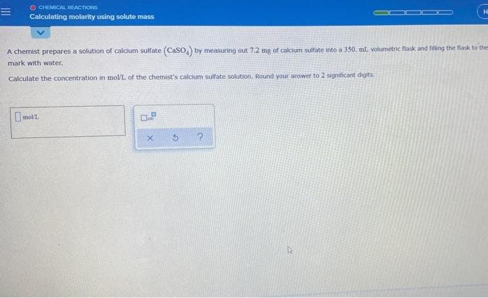 O CHEMICAL REACTIONS
Calculating molarity using solute mass
Hi
A chemist prepares a solution of calcium sulfate (CaSO) by measuring out 7.2 mg of calcium sulfate into a 350. ml. volumetric flask and filing the flask to thes
mark with water.
Calculate the concentration in mol/L of the chemist's calcium sulfate solution. Round your answer to 2 significant digits.
