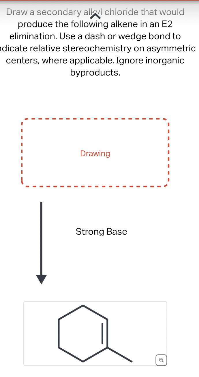 Draw a secondary alkyl chloride that would
produce the following alkene in an E2
elimination. Use a dash or wedge bond to
dicate relative stereochemistry on asymmetric
centers, where applicable. Ignore inorganic
byproducts.
Drawing
Strong Base