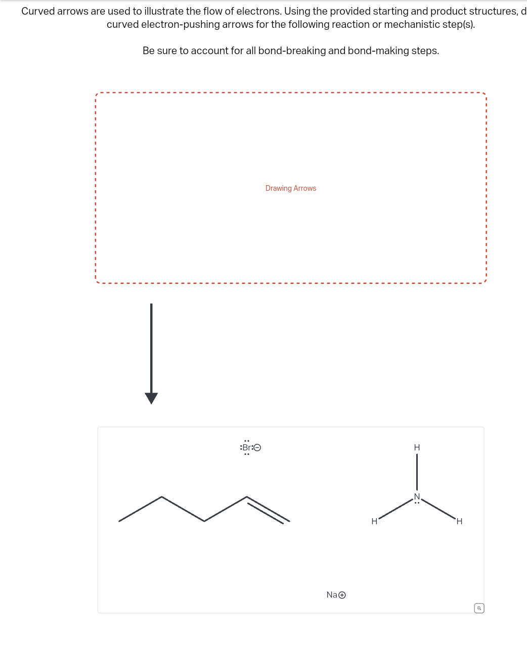 Curved arrows are used to illustrate the flow of electrons. Using the provided starting and product structures, d
curved electron-pushing arrows for the following reaction or mechanistic step(s).
Be sure to account for all bond-breaking and bond-making steps.
:Br:O
Drawing Arrows
Na
H
H
Q