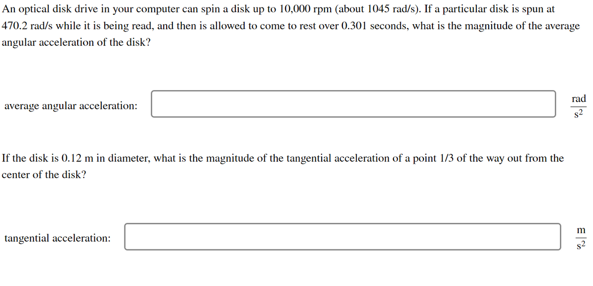 An optical disk drive in your computer can spin a disk up to 10,000 rpm (about 1045 rad/s). If a particular disk is spun at
470.2 rad/s while it is being read, and then is allowed to come to rest over 0.301 seconds, what is the magnitude of the average
angular acceleration of the disk?
average angular acceleration:
If the disk is 0.12 m in diameter, what is the magnitude of the tangential acceleration of a point 1/3 of the way out from the
center of the disk?
tangential acceleration:
rad
s2
m