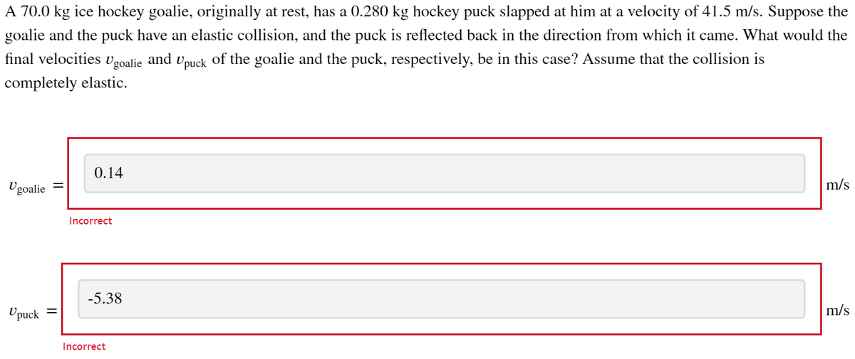 A 70.0 kg ice hockey goalie, originally at rest, has a 0.280 kg hockey puck slapped at him at a velocity of 41.5 m/s. Suppose the
goalie and the puck have an elastic collision, and the puck is reflected back in the direction from which it came. What would the
final velocities
of the goalie and the puck, respectively, be in this case? Assume that the collision is
Ugoalie and
Upuck
completely elastic.
Ugoalie
Upuck=
0.14
Incorrect
-5.38
Incorrect
m/s
m/s