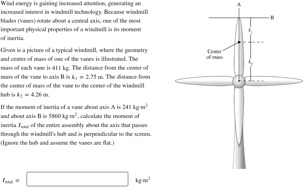 Wind energy is gaining increased attention, generating an
increased interest in windmill technology. Because windmill
blades (vanes) rotate about a central axis, one of the most
important physical properties of a windmill is its moment
of inertia.
Given is a picture of a typical windmill, where the geometry
and center of mass of one of the vanes is illustrated. The
mass of each vane is 411 kg. The distance from the center of
mass of the vane to axis B is k₁ = 2.75 m. The distance from
the center of mass of the vane to the center of the windmill
hub is k₂ = 4.26 m.
If the moment of inertia of a vane about axis A is 241 kg⋅m²
and about axis B is 5860 kg⋅m², calculate the moment of
inertia Itotal of the entire assembly about the axis that passes
through the windmill's hub and is perpendicular to the screen.
(Ignore the hub and assume the vanes are flat.)
I total
=
kg.m²
Center
of mass
A
B