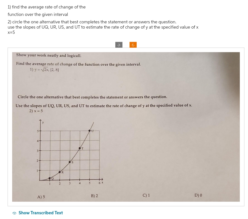1) find the average rate of change of the
function over the given interval
2) circle the one alternative that best completes the statement or answers the question.
use the slopes of UQ, UR, US, and UT to estimate the rate of change of y at the specified value of x
x=5
Show your work neatly and logicall.
Find the average rate of change of the function over the given interval.
1) y = √√2x, [2, 8]
Circle the one alternative that best completes the statement or answers the question.
Use the slopes of UQ, UR, US, and UT to estimate the rate of change of y at the specified value of x.
2) x = 5
4-
3-
2-
A) 5
O
2
R
Show Transcribed Text
3
s
4
T
OU
5
B) 2
6 X
C) 1
D) 0
