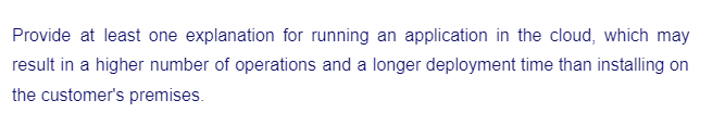 Provide at least one explanation for running an application in the cloud, which may
result in a higher number of operations and a longer deployment time than installing on
the customer's premises.