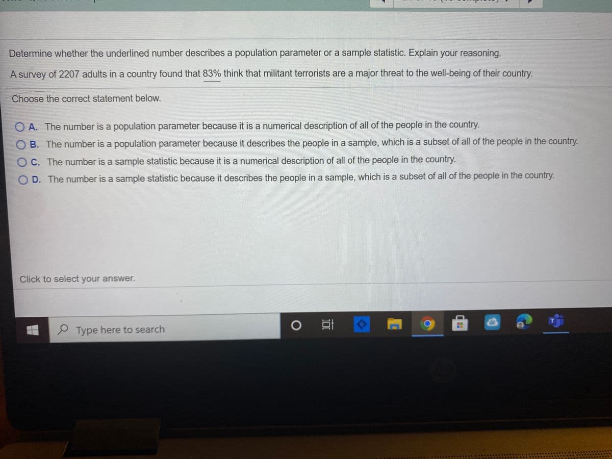 Determine whether the underlined number describes a population parameter or a sample statistic. Explain your reasoning.
A survey of 2207 adults in a country found that 83% think that militant terrorists are a major threat to the well-being of their country.
Choose the correct statement below.
O A. The number is a population parameter because it is a numerical description of all of the people in the country.
O B. The number is a population parameter because it describes the people in a sample, which is a subset of all of the people in the country.
O C. The number is a sample statistic because it is a numerical description of all of the people in the country.
O D. The number is a sample statistic because it describes the people in a sample, which is a subset of all of the people in the country.
Click to select your answer.
P Type here to search
