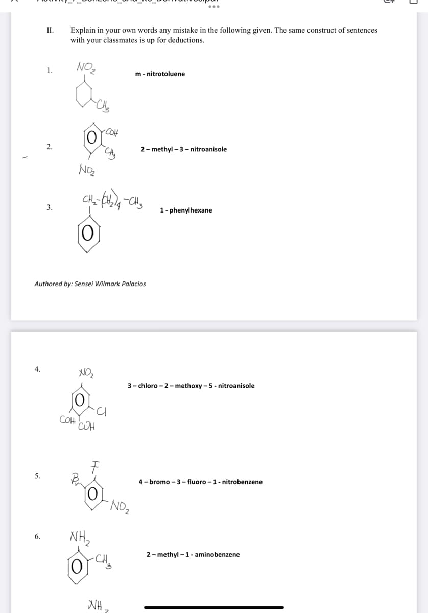 II.
Explain in your own words any mistake in the following given. The same construct of sentences
with your classmates is up for deductions.
NO
1.
m - nitrotoluene
2- methyl - 3 – nitroanisole
3.
1- phenylhexane
Authored by: Sensei Wilmark Palacios
4.
NOz
3- chloro - 2- methoxy – 5 - nitroanisole
COH
COH
5.
4- bromo – 3 – fluoro – 1- nitrobenzene
NO2
HN
6.
2- methyl – 1- aminobenzene
